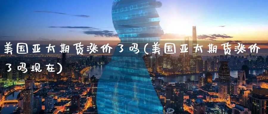 美国亚太期货涨价了吗(美国亚太期货涨价了吗现在)_https://www.yunsqy.com_期货整理_第1张