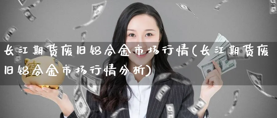 长江期货废旧铝合金市场行情(长江期货废旧铝合金市场行情分析)_https://www.yunsqy.com_期货技术_第1张