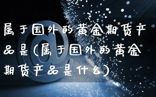 属于国外的黄金期货产品是(属于国外的黄金期货产品是什么)_https://www.yunsqy.com_期货技术_第1张