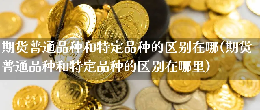 期货普通品种和特定品种的区别在哪(期货普通品种和特定品种的区别在哪里)_期货理财_第1张_云上财经直播室 期货普通品种和特定品种的区别在哪(期货普通品种和特定品种的区别在哪里)_https://www.yunsqy.com_期货理财_第1张