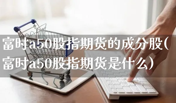 富时a50股指期货的成分股(富时a50股指期货是什么)_https://www.yunsqy.com_理财百科_第1张