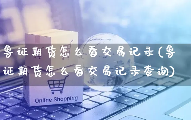 鲁证期货怎么看交易记录(鲁证期货怎么看交易记录查询)_https://www.yunsqy.com_期货整理_第1张