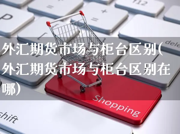 外汇期货市场与柜台区别(外汇期货市场与柜台区别在哪)_https://www.yunsqy.com_黄金期货_第1张