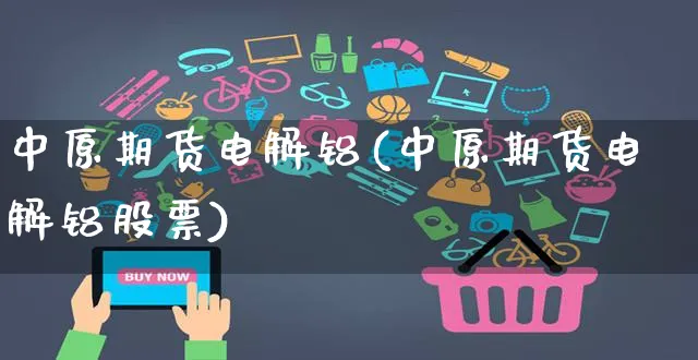 中原期货电解铝(中原期货电解铝股票)_https://www.yunsqy.com_期货入门_第1张