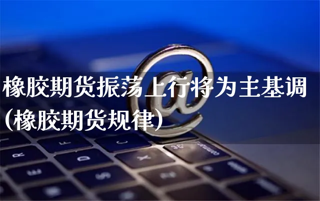 橡胶期货振荡上行将为主基调(橡胶期货规律)_https://www.yunsqy.com_期货分类_第1张