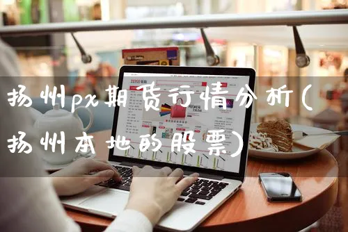 扬州px期货行情分析(扬州本地的股票)_https://www.yunsqy.com_期货直播_第1张