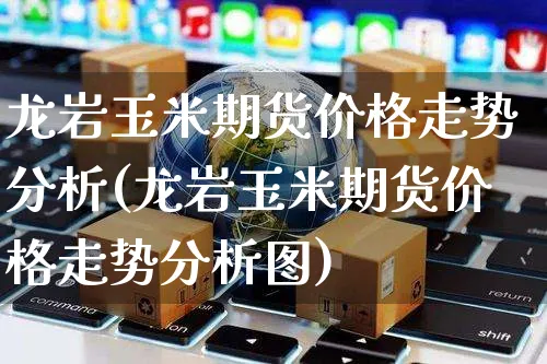 龙岩玉米期货价格走势分析(龙岩玉米期货价格走势分析图)_https://www.yunsqy.com_期货直播_第1张