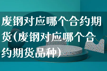 废钢对应哪个合约期货(废钢对应哪个合约期货品种)_https://www.yunsqy.com_黄金期货_第1张