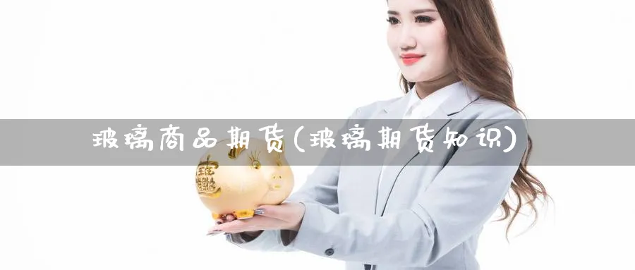 玻璃商品期货(玻璃期货知识)_https://www.yunsqy.com_原油期货_第1张