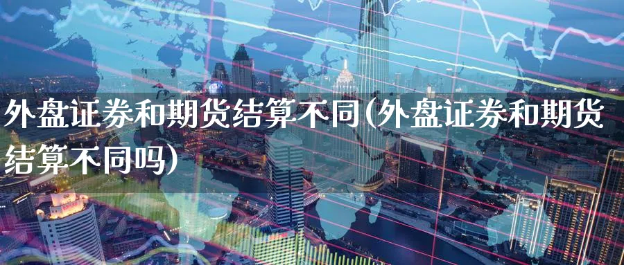 外盘证券和期货结算不同(外盘证券和期货结算不同吗)_https://www.yunsqy.com_原油期货_第1张