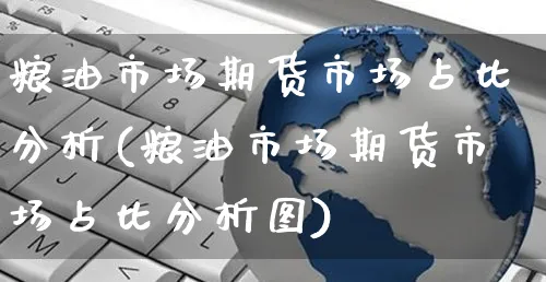 粮油市场期货市场占比分析(粮油市场期货市场占比分析图)_https://www.yunsqy.com_期货直播_第1张