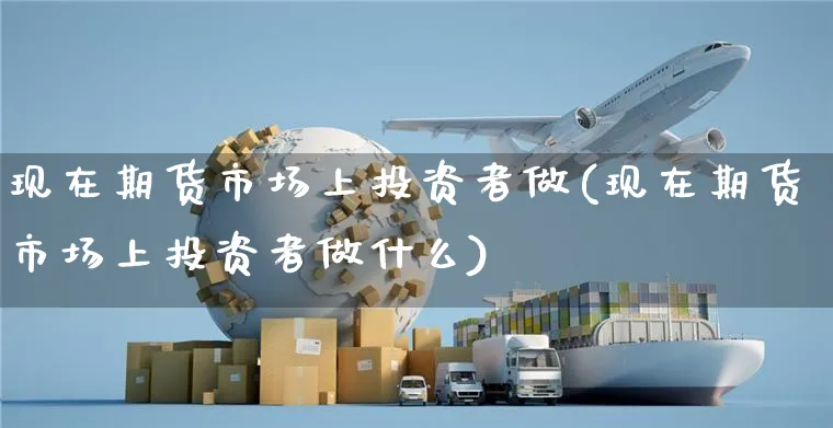 现在期货市场上投资者做(现在期货市场上投资者做什么)_https://www.yunsqy.com_原油期货_第1张