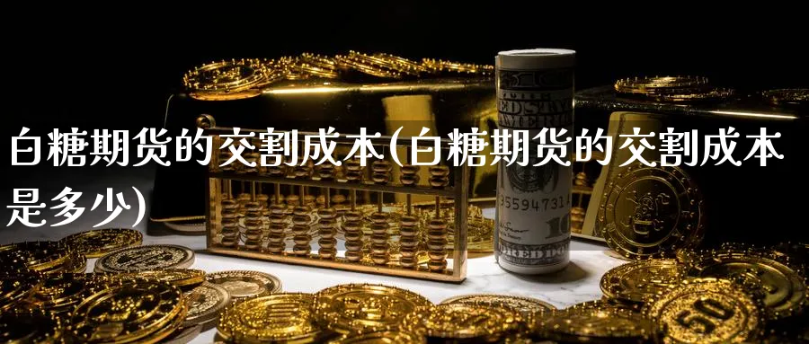 白糖期货的交割成本(白糖期货的交割成本是多少)_https://www.yunsqy.com_期货技术_第1张