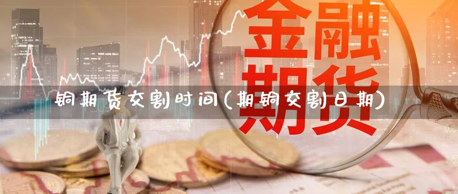 铜期货交割时间(期铜交割日期)_https://www.yunsqy.com_原油期货_第1张