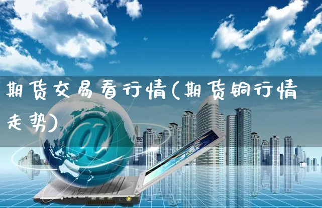 期货交易看行情(期货铜行情走势)_https://www.yunsqy.com_期货整理_第1张