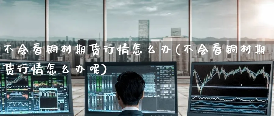 不会看铜材期货行情怎么办(不会看铜材期货行情怎么办呢)_https://www.yunsqy.com_期货技术_第1张