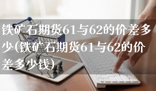铁矿石期货61与62的价差多少(铁矿石期货61与62的价差多少钱)_https://www.yunsqy.com_期货分类_第1张