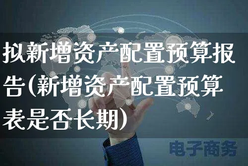 拟新增资产配置预算报告(新增资产配置预算表是否长期)_https://www.yunsqy.com_原油期货_第1张
