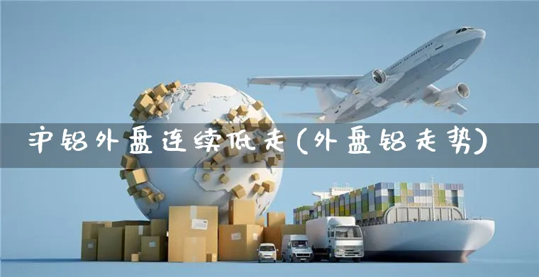 沪铝外盘连续低走(外盘铝走势)_https://www.yunsqy.com_原油期货_第1张