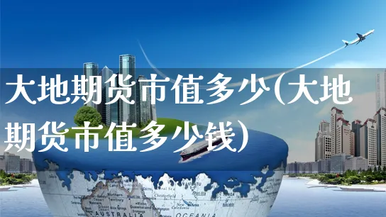 大地期货市值多少(大地期货市值多少钱)_https://www.yunsqy.com_纳指期货_第1张