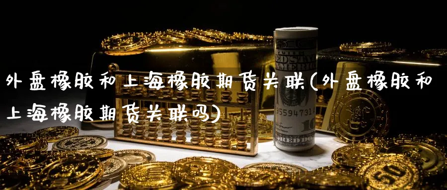 外盘橡胶和上海橡胶期货关联(外盘橡胶和上海橡胶期货关联吗)_https://www.yunsqy.com_期货整理_第1张