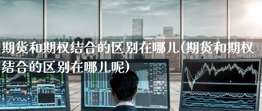期货和期权结合的区别在哪儿(期货和期权结合的区别在哪儿呢)_https://www.yunsqy.com_理财百科_第1张