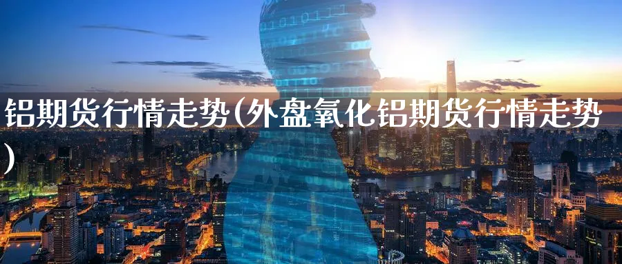 铝期货行情走势(外盘氧化铝期货行情走势)_https://www.yunsqy.com_原油期货_第1张