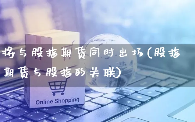 将与股指期货同时出场(股指期货与股指的关联)_https://www.yunsqy.com_原油期货_第1张
