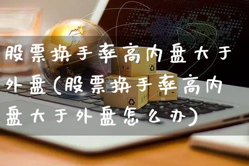 股票换手率高内盘大于外盘(股票换手率高内盘大于外盘怎么办)_https://www.yunsqy.com_期货分类_第1张