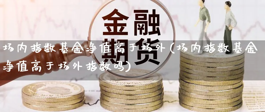 场内指数基金净值高于场外(场内指数基金净值高于场外指数吗)_https://www.yunsqy.com_期货入门_第1张