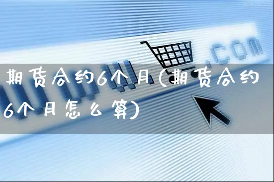 期货合约6个月(期货合约6个月怎么算)_https://www.yunsqy.com_期货分类_第1张