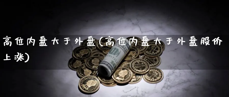 高位内盘大于外盘(高位内盘大于外盘股价上涨)_https://www.yunsqy.com_理财百科_第1张