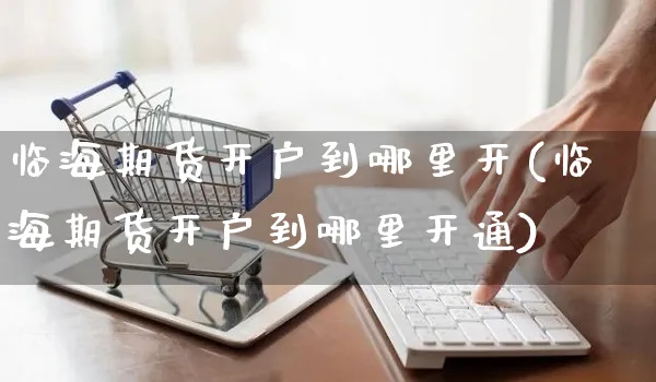 临海期货开户到哪里开(临海期货开户到哪里开通)_https://www.yunsqy.com_期货整理_第1张