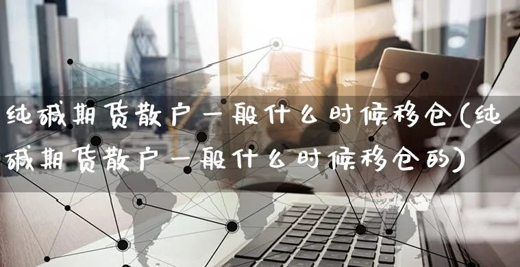 纯碱期货散户一般什么时候移仓(纯碱期货散户一般什么时候移仓的)_https://www.yunsqy.com_原油期货_第1张