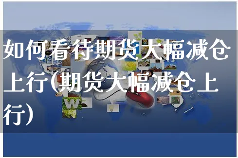 如何看待期货大幅减仓上行(期货大幅减仓上行)_https://www.yunsqy.com_期货整理_第1张