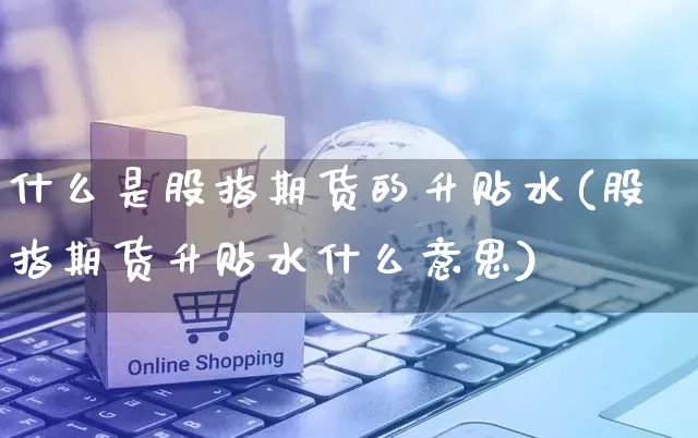 什么是股指期货的升贴水(股指期货升贴水什么意思)_https://www.yunsqy.com_期货分类_第1张