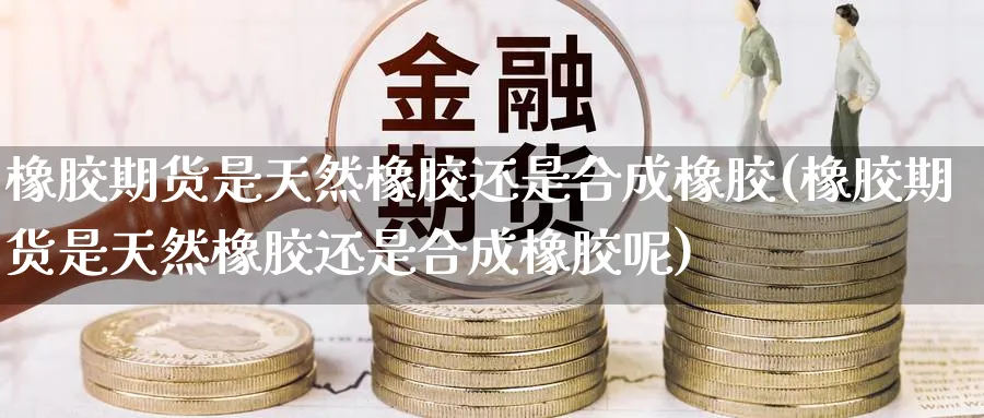 橡胶期货是天然橡胶还是合成橡胶(橡胶期货是天然橡胶还是合成橡胶呢)_https://www.yunsqy.com_原油期货_第1张