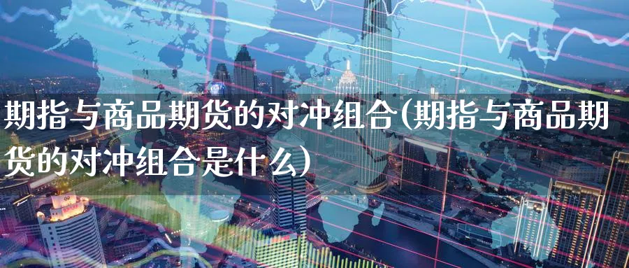期指与商品期货的对冲组合(期指与商品期货的对冲组合是什么)_https://www.yunsqy.com_期货技术_第1张