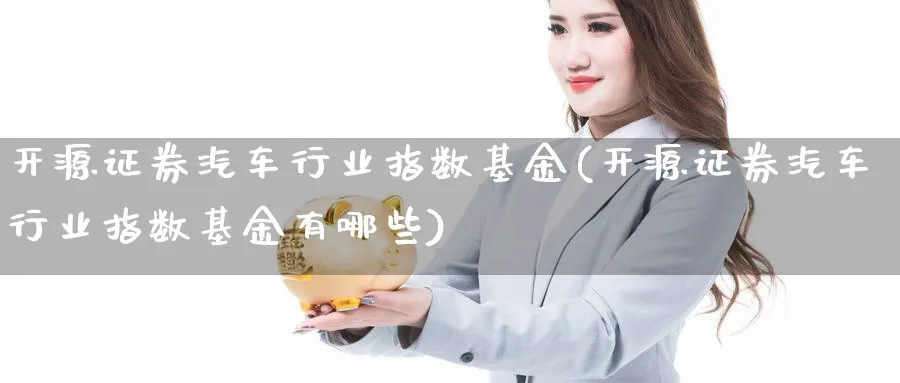 开源证券汽车行业指数基金(开源证券汽车行业指数基金有哪些)_https://www.yunsqy.com_期货整理_第1张
