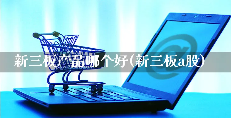 新三板产品哪个好(新三板a股)_https://www.yunsqy.com_期货入门_第1张