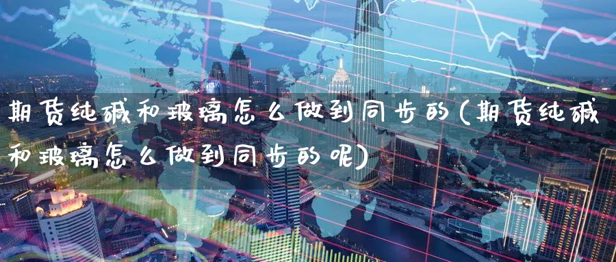 期货纯碱和玻璃怎么做到同步的(期货纯碱和玻璃怎么做到同步的呢)_https://www.yunsqy.com_期货整理_第1张