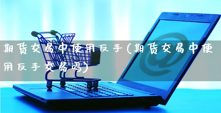 期货交易中使用反手(期货交易中使用反手交易吗)_https://www.yunsqy.com_期货分类_第1张