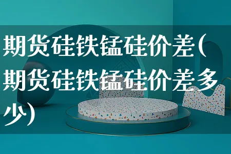 期货硅铁锰硅价差(期货硅铁锰硅价差多少)_https://www.yunsqy.com_期货整理_第1张
