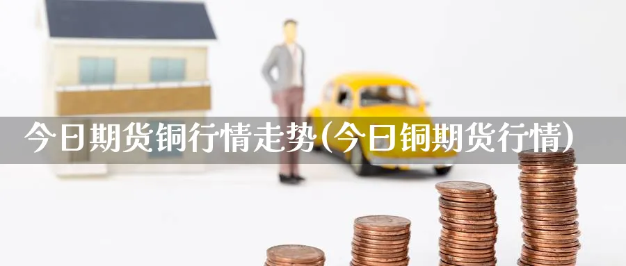 今日期货铜行情走势(今曰铜期货行情)_https://www.yunsqy.com_期货技术_第1张