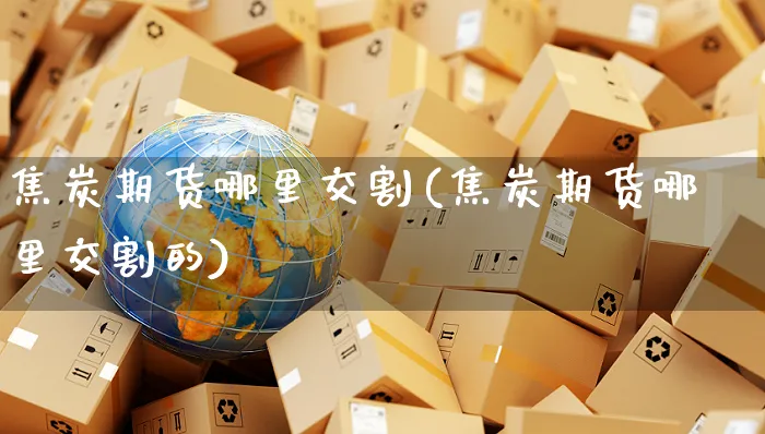 焦炭期货哪里交割(焦炭期货哪里交割的)_https://www.yunsqy.com_期货整理_第1张
