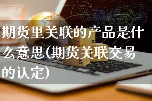 期货里关联的产品是什么意思(期货关联交易的认定)_https://www.yunsqy.com_期货整理_第1张