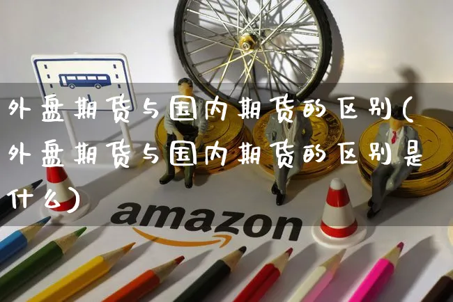 外盘期货与国内期货的区别(外盘期货与国内期货的区别是什么)_https://www.yunsqy.com_期货分类_第1张