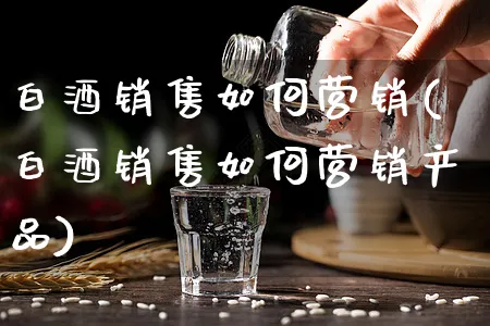 白酒销售如何营销(白酒销售如何营销产品)_https://www.yunsqy.com_市场推广_第1张