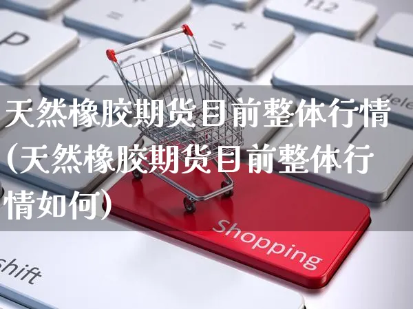 天然橡胶期货目前整体行情(天然橡胶期货目前整体行情如何)_https://www.yunsqy.com_黄金期货_第1张