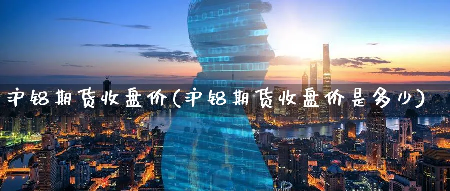 沪铝期货收盘价(沪铝期货收盘价是多少)_https://www.yunsqy.com_原油期货_第1张